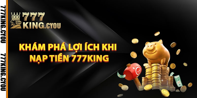 Nạp Tiền 777King - Nhanh Chóng Hưởng Ngay Ưu Đãi Hấp Dẫn 2 Khám phá lợi ích khi nạp tiền 777King